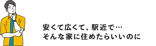 安くて広くて、駅近で…そんな家に住めたらいいのに